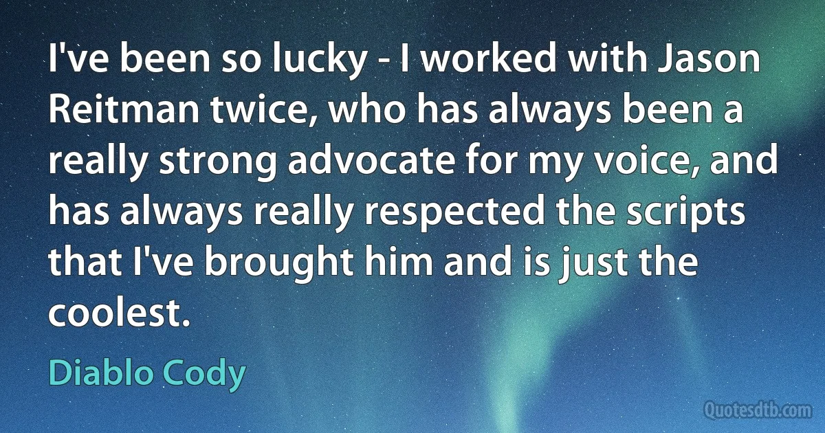 I've been so lucky - I worked with Jason Reitman twice, who has always been a really strong advocate for my voice, and has always really respected the scripts that I've brought him and is just the coolest. (Diablo Cody)