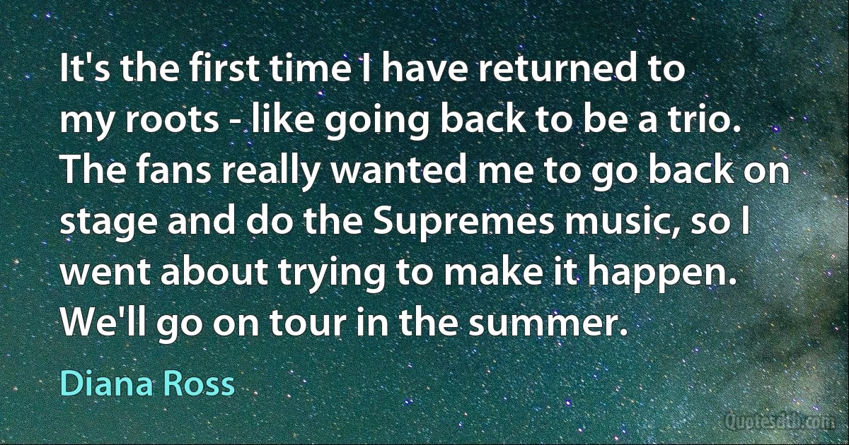 It's the first time I have returned to my roots - like going back to be a trio. The fans really wanted me to go back on stage and do the Supremes music, so I went about trying to make it happen. We'll go on tour in the summer. (Diana Ross)