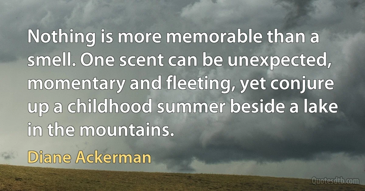 Nothing is more memorable than a smell. One scent can be unexpected, momentary and fleeting, yet conjure up a childhood summer beside a lake in the mountains. (Diane Ackerman)