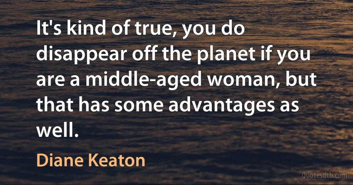 It's kind of true, you do disappear off the planet if you are a middle-aged woman, but that has some advantages as well. (Diane Keaton)