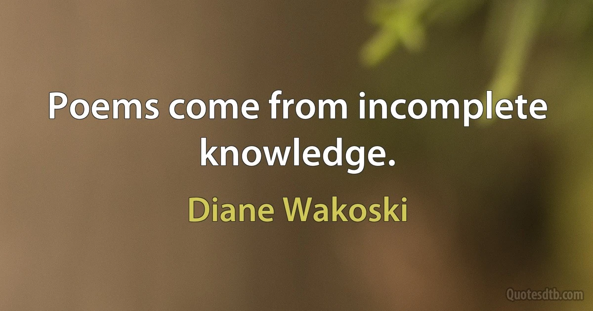 Poems come from incomplete knowledge. (Diane Wakoski)