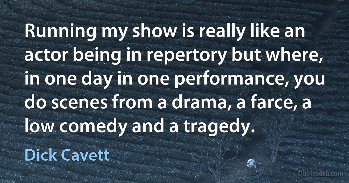 Running my show is really like an actor being in repertory but where, in one day in one performance, you do scenes from a drama, a farce, a low comedy and a tragedy. (Dick Cavett)