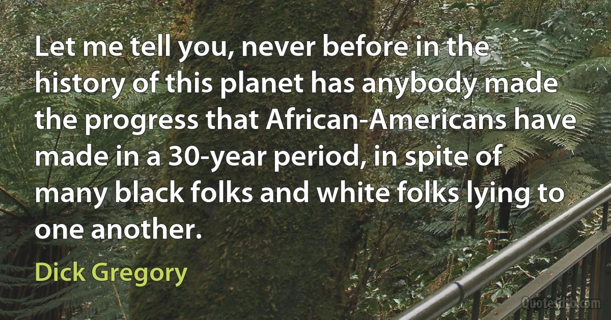 Let me tell you, never before in the history of this planet has anybody made the progress that African-Americans have made in a 30-year period, in spite of many black folks and white folks lying to one another. (Dick Gregory)