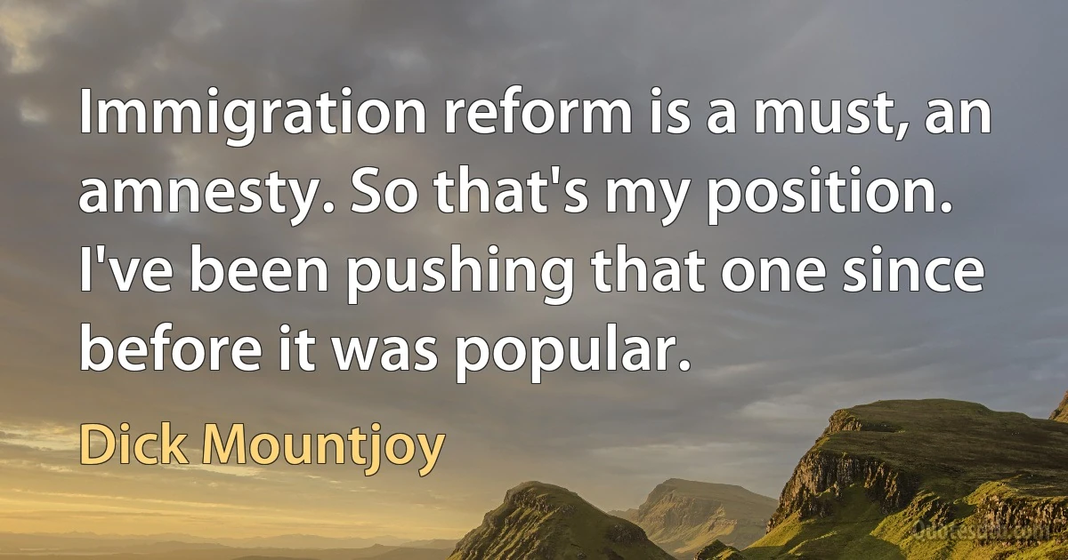 Immigration reform is a must, an amnesty. So that's my position. I've been pushing that one since before it was popular. (Dick Mountjoy)