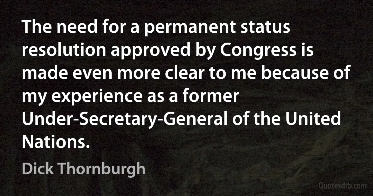 The need for a permanent status resolution approved by Congress is made even more clear to me because of my experience as a former Under-Secretary-General of the United Nations. (Dick Thornburgh)