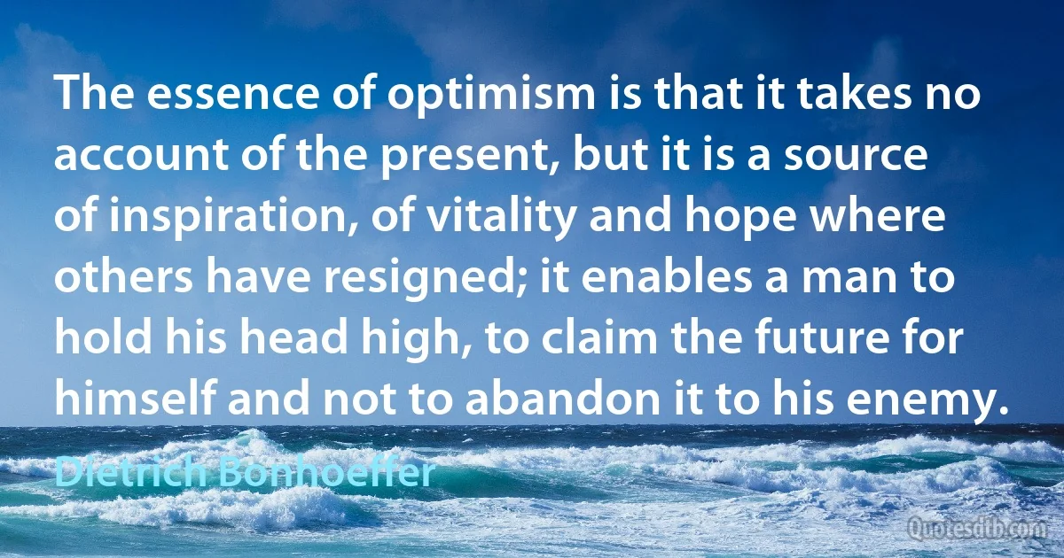 The essence of optimism is that it takes no account of the present, but it is a source of inspiration, of vitality and hope where others have resigned; it enables a man to hold his head high, to claim the future for himself and not to abandon it to his enemy. (Dietrich Bonhoeffer)