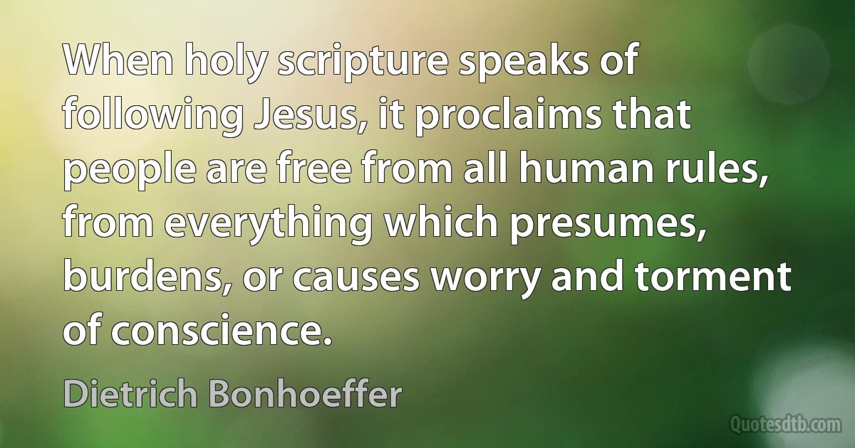 When holy scripture speaks of following Jesus, it proclaims that people are free from all human rules, from everything which presumes, burdens, or causes worry and torment of conscience. (Dietrich Bonhoeffer)