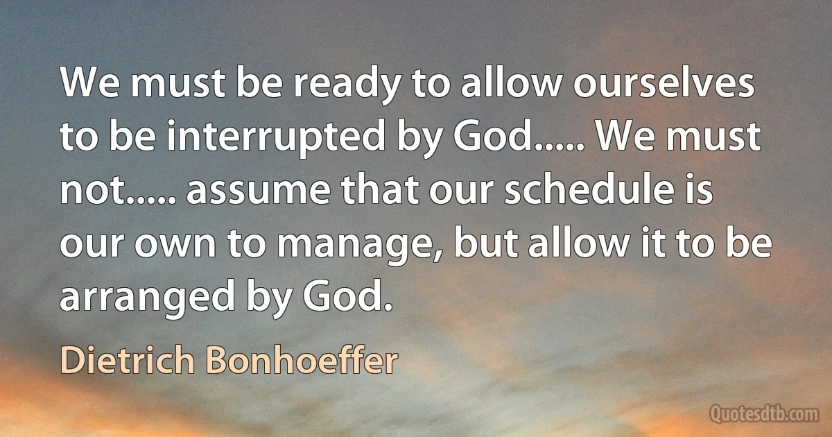 We must be ready to allow ourselves to be interrupted by God..... We must not..... assume that our schedule is our own to manage, but allow it to be arranged by God. (Dietrich Bonhoeffer)