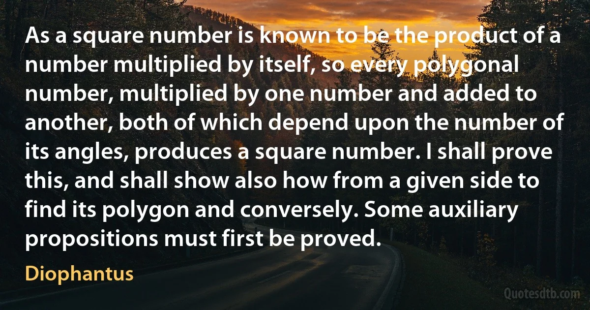 As a square number is known to be the product of a number multiplied by itself, so every polygonal number, multiplied by one number and added to another, both of which depend upon the number of its angles, produces a square number. I shall prove this, and shall show also how from a given side to find its polygon and conversely. Some auxiliary propositions must first be proved. (Diophantus)