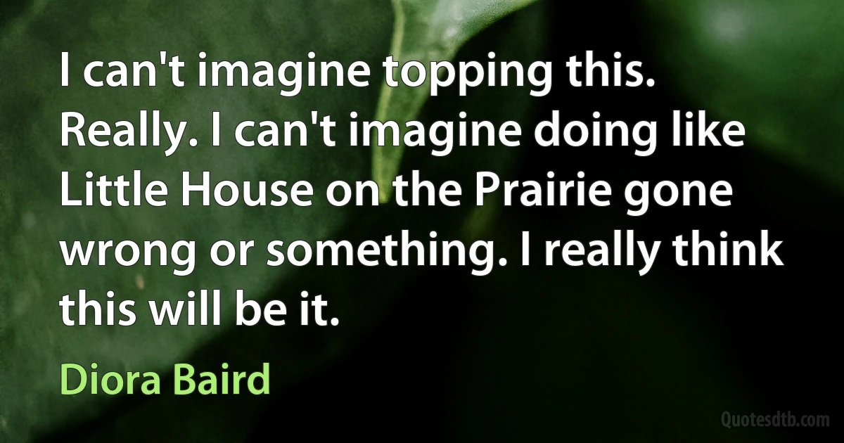 I can't imagine topping this. Really. I can't imagine doing like Little House on the Prairie gone wrong or something. I really think this will be it. (Diora Baird)