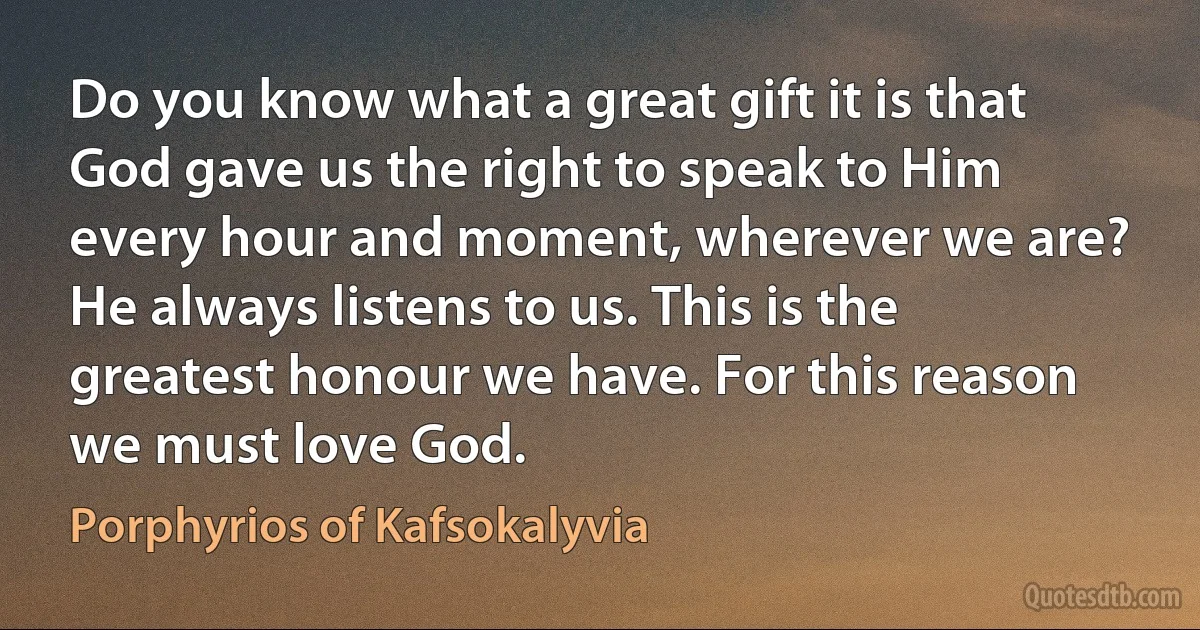 Do you know what a great gift it is that God gave us the right to speak to Him every hour and moment, wherever we are? He always listens to us. This is the greatest honour we have. For this reason we must love God. (Porphyrios of Kafsokalyvia)