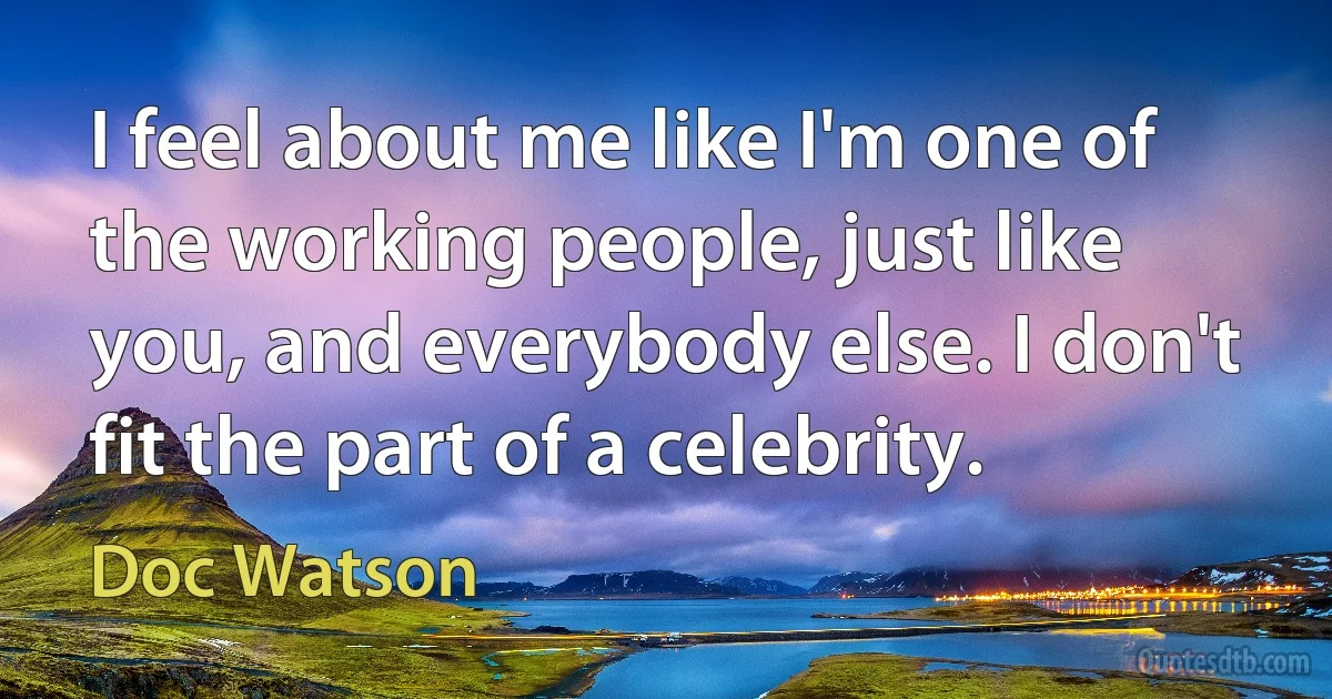 I feel about me like I'm one of the working people, just like you, and everybody else. I don't fit the part of a celebrity. (Doc Watson)