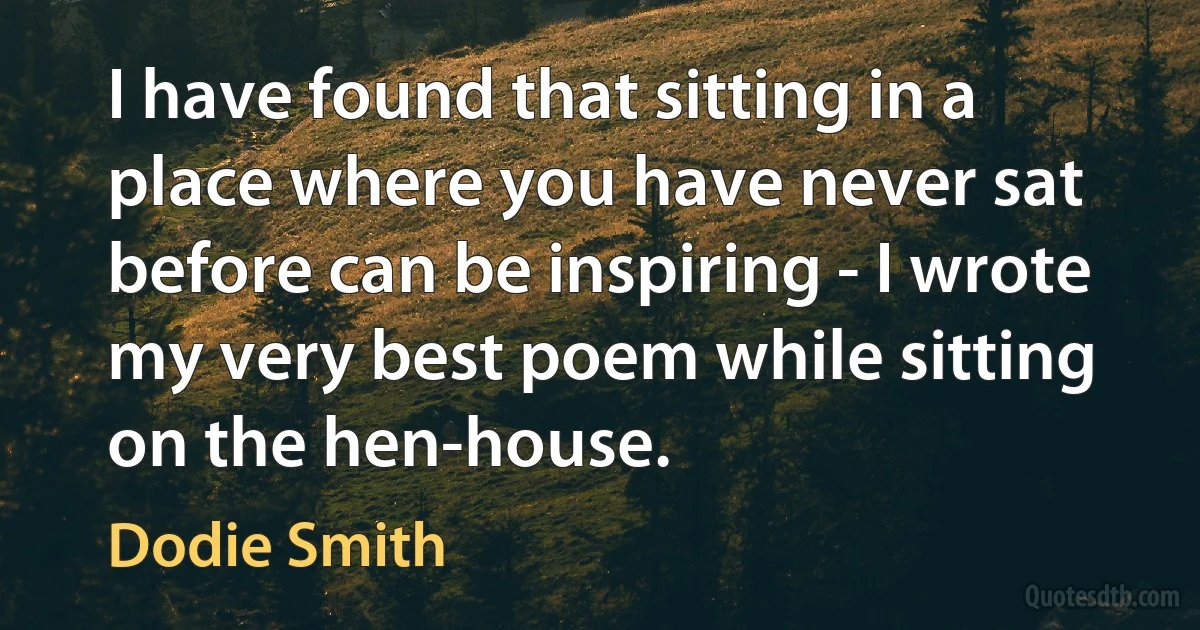 I have found that sitting in a place where you have never sat before can be inspiring - I wrote my very best poem while sitting on the hen-house. (Dodie Smith)