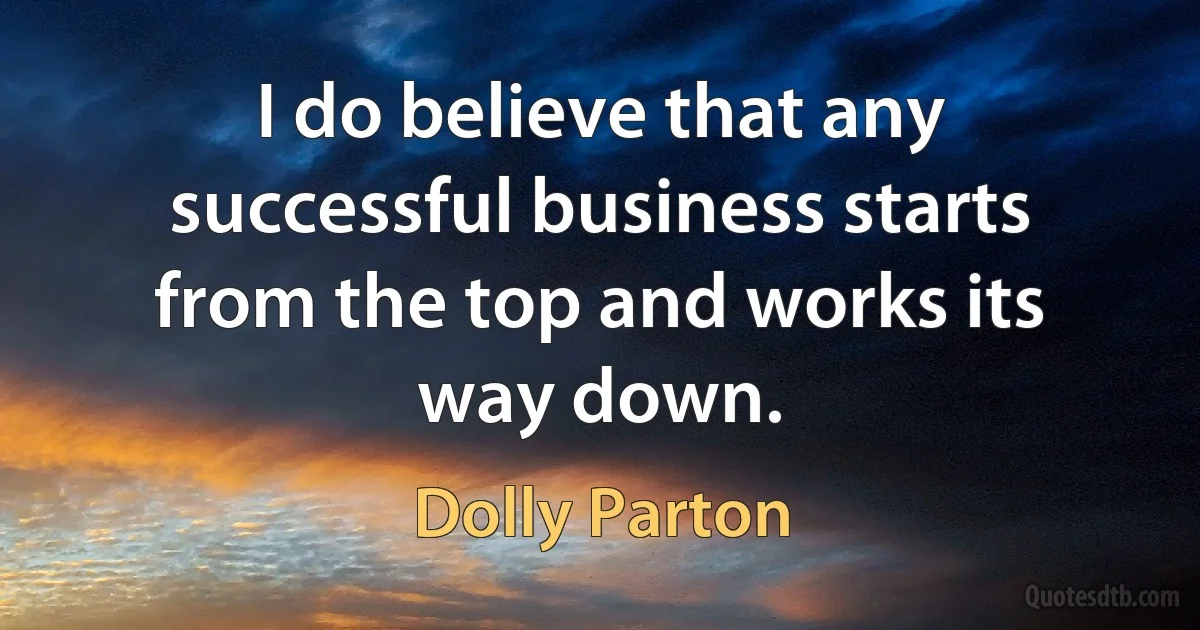 I do believe that any successful business starts from the top and works its way down. (Dolly Parton)