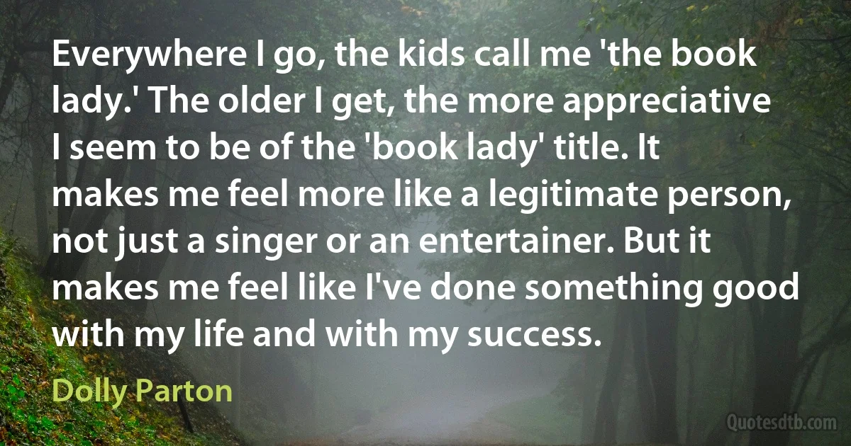 Everywhere I go, the kids call me 'the book lady.' The older I get, the more appreciative I seem to be of the 'book lady' title. It makes me feel more like a legitimate person, not just a singer or an entertainer. But it makes me feel like I've done something good with my life and with my success. (Dolly Parton)