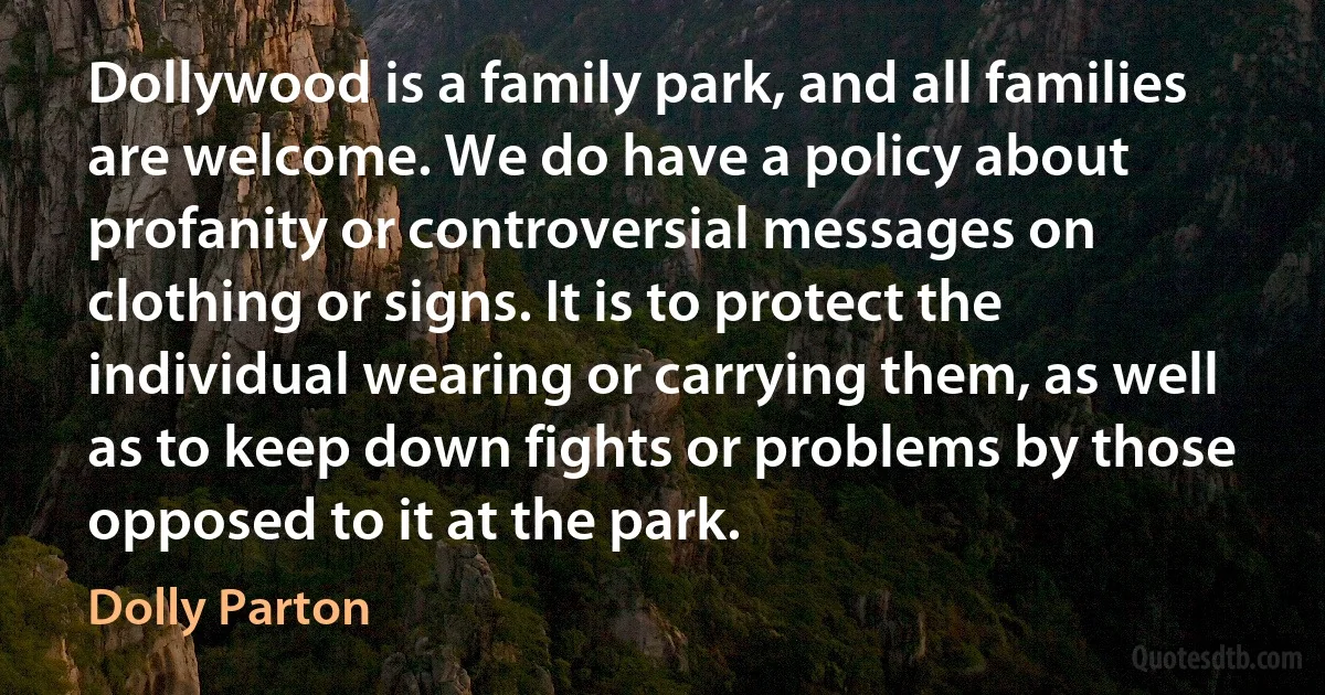 Dollywood is a family park, and all families are welcome. We do have a policy about profanity or controversial messages on clothing or signs. It is to protect the individual wearing or carrying them, as well as to keep down fights or problems by those opposed to it at the park. (Dolly Parton)