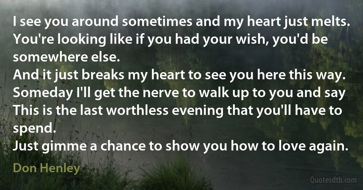 I see you around sometimes and my heart just melts.
You're looking like if you had your wish, you'd be somewhere else.
And it just breaks my heart to see you here this way.
Someday I'll get the nerve to walk up to you and say
This is the last worthless evening that you'll have to spend.
Just gimme a chance to show you how to love again. (Don Henley)