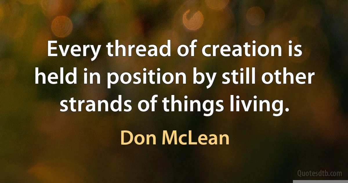 Every thread of creation is held in position by still other strands of things living. (Don McLean)