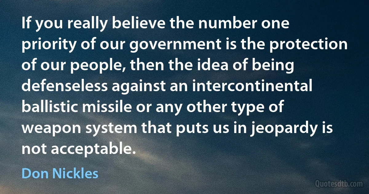 If you really believe the number one priority of our government is the protection of our people, then the idea of being defenseless against an intercontinental ballistic missile or any other type of weapon system that puts us in jeopardy is not acceptable. (Don Nickles)