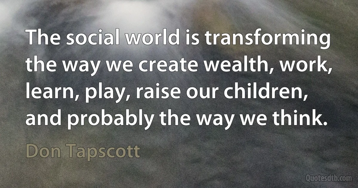 The social world is transforming the way we create wealth, work, learn, play, raise our children, and probably the way we think. (Don Tapscott)