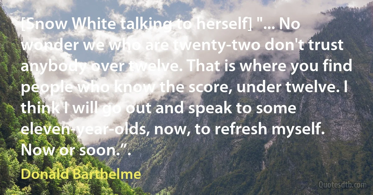 [Snow White talking to herself] "... No wonder we who are twenty-two don't trust anybody over twelve. That is where you find people who know the score, under twelve. I think I will go out and speak to some eleven-year-olds, now, to refresh myself. Now or soon.”. (Donald Barthelme)