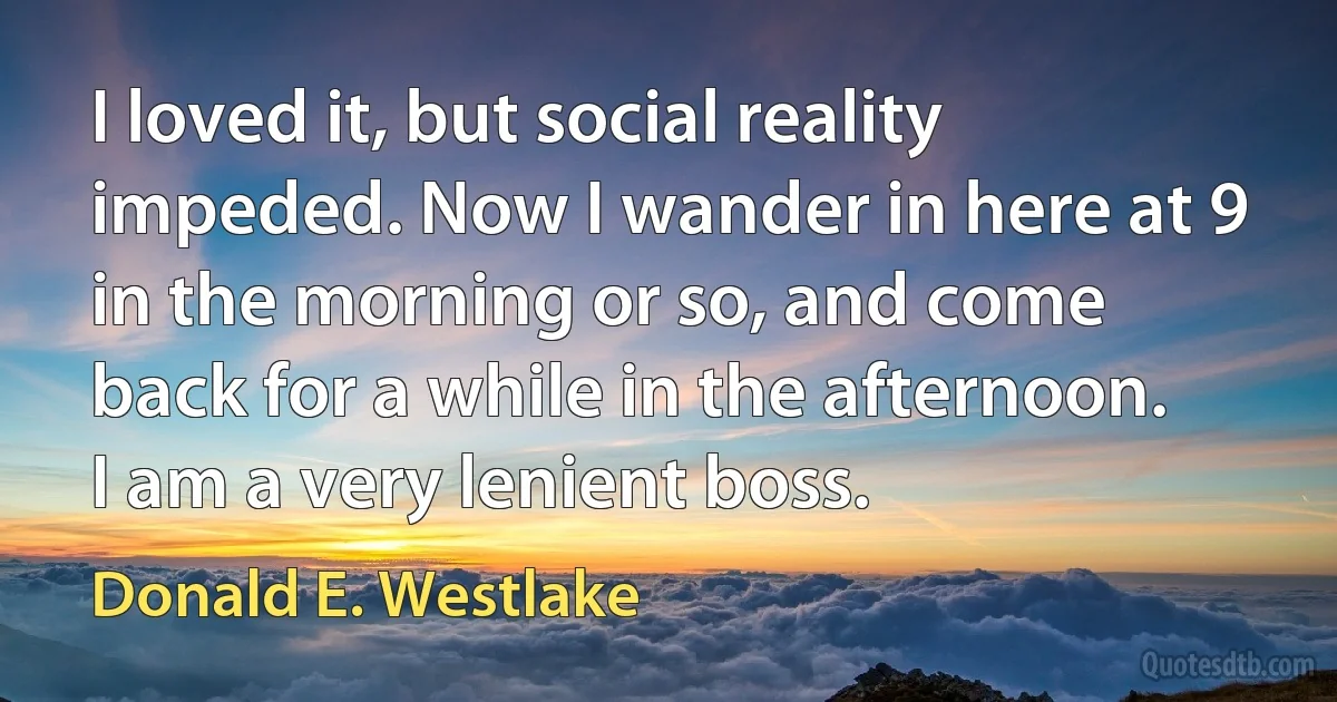 I loved it, but social reality impeded. Now I wander in here at 9 in the morning or so, and come back for a while in the afternoon. I am a very lenient boss. (Donald E. Westlake)