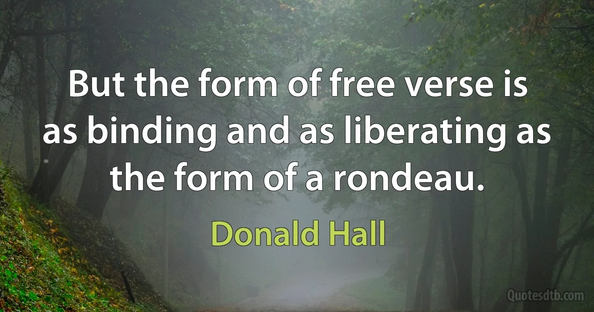 But the form of free verse is as binding and as liberating as the form of a rondeau. (Donald Hall)