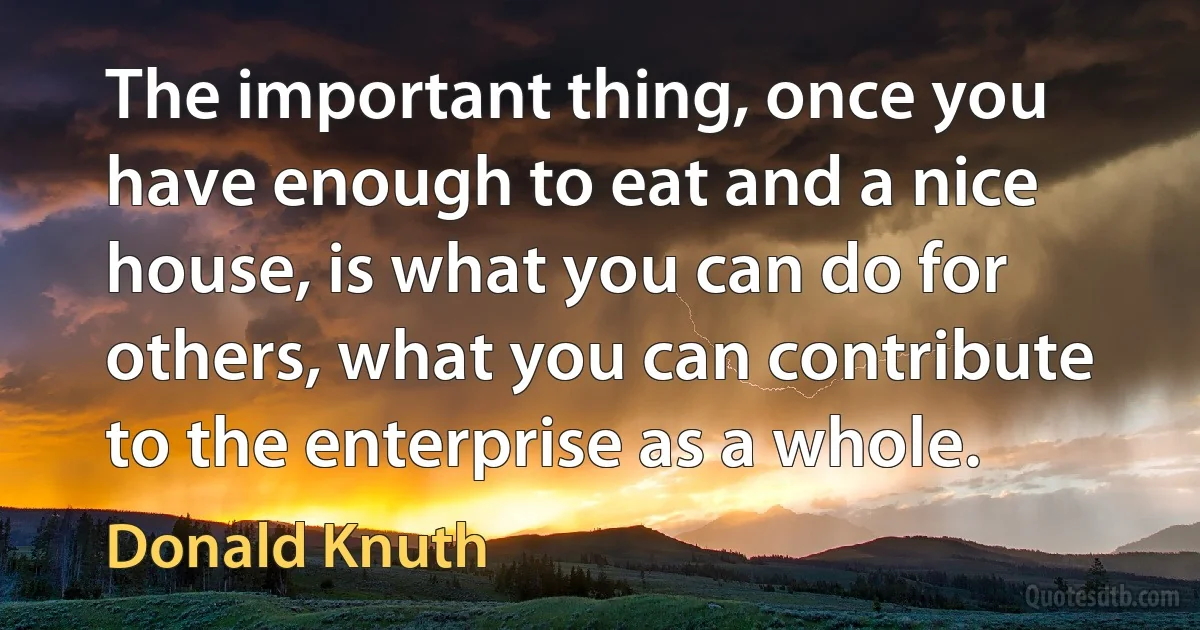 The important thing, once you have enough to eat and a nice house, is what you can do for others, what you can contribute to the enterprise as a whole. (Donald Knuth)