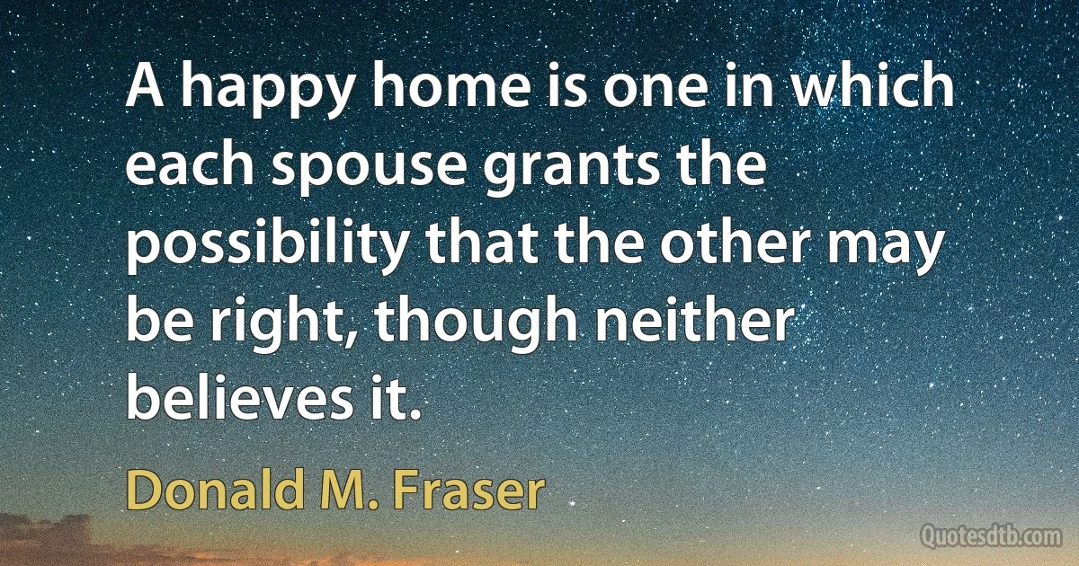 A happy home is one in which each spouse grants the possibility that the other may be right, though neither believes it. (Donald M. Fraser)