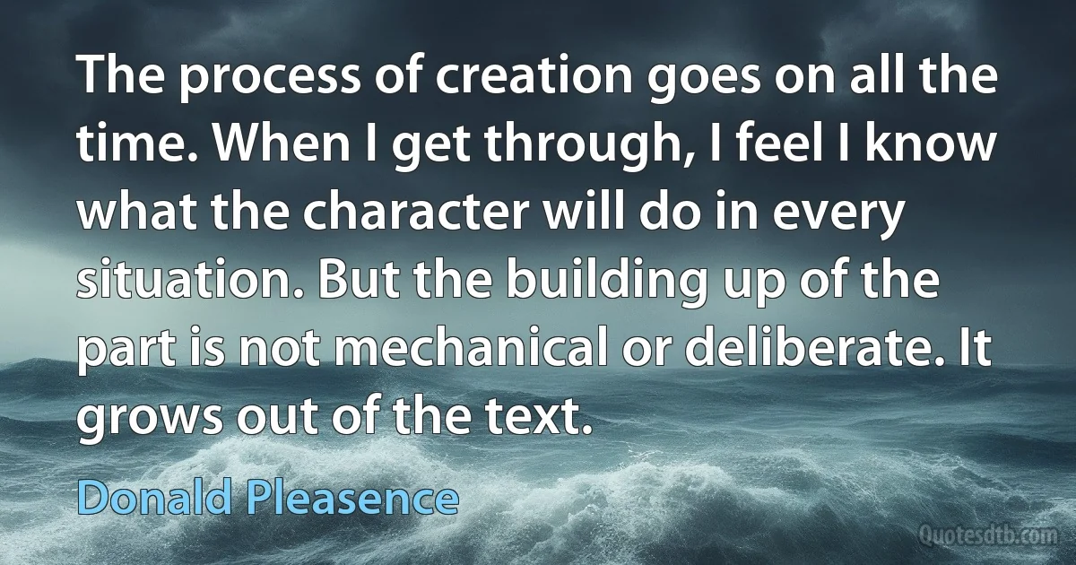 The process of creation goes on all the time. When I get through, I feel I know what the character will do in every situation. But the building up of the part is not mechanical or deliberate. It grows out of the text. (Donald Pleasence)