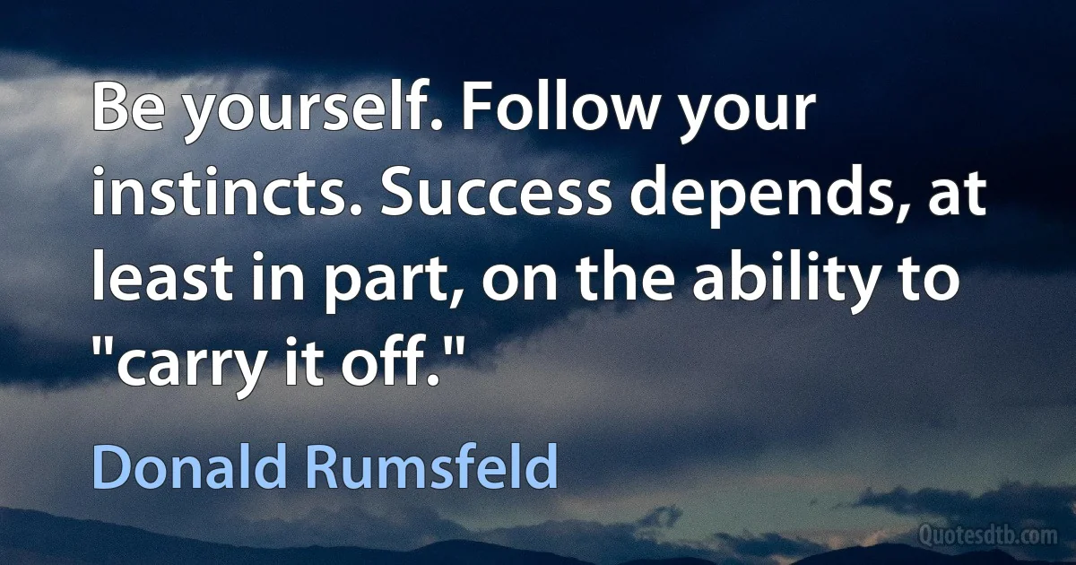 Be yourself. Follow your instincts. Success depends, at least in part, on the ability to "carry it off." (Donald Rumsfeld)