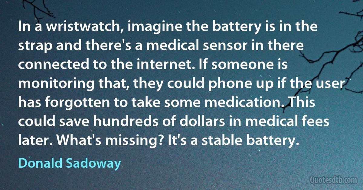 In a wristwatch, imagine the battery is in the strap and there's a medical sensor in there connected to the internet. If someone is monitoring that, they could phone up if the user has forgotten to take some medication. This could save hundreds of dollars in medical fees later. What's missing? It's a stable battery. (Donald Sadoway)