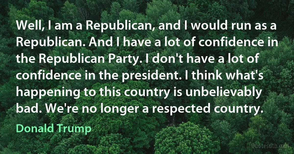 Well, I am a Republican, and I would run as a Republican. And I have a lot of confidence in the Republican Party. I don't have a lot of confidence in the president. I think what's happening to this country is unbelievably bad. We're no longer a respected country. (Donald Trump)