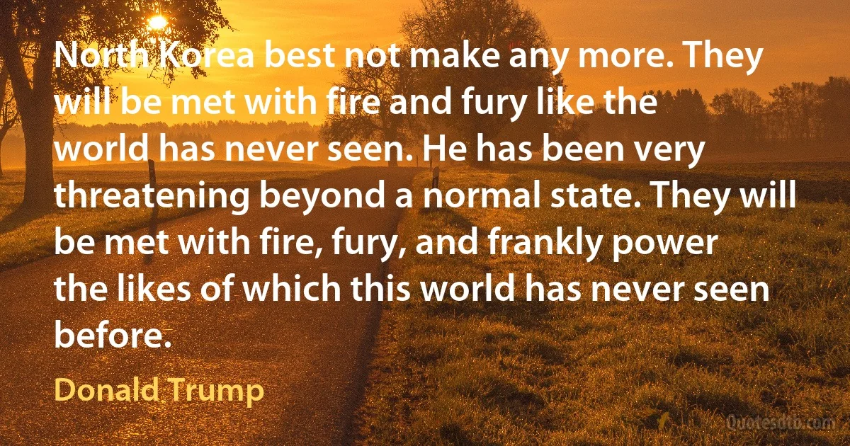 North Korea best not make any more. They will be met with fire and fury like the world has never seen. He has been very threatening beyond a normal state. They will be met with fire, fury, and frankly power the likes of which this world has never seen before. (Donald Trump)