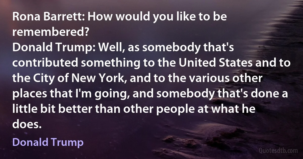 Rona Barrett: How would you like to be remembered?
Donald Trump: Well, as somebody that's contributed something to the United States and to the City of New York, and to the various other places that I'm going, and somebody that's done a little bit better than other people at what he does. (Donald Trump)