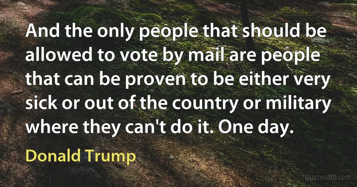 And the only people that should be allowed to vote by mail are people that can be proven to be either very sick or out of the country or military where they can't do it. One day. (Donald Trump)