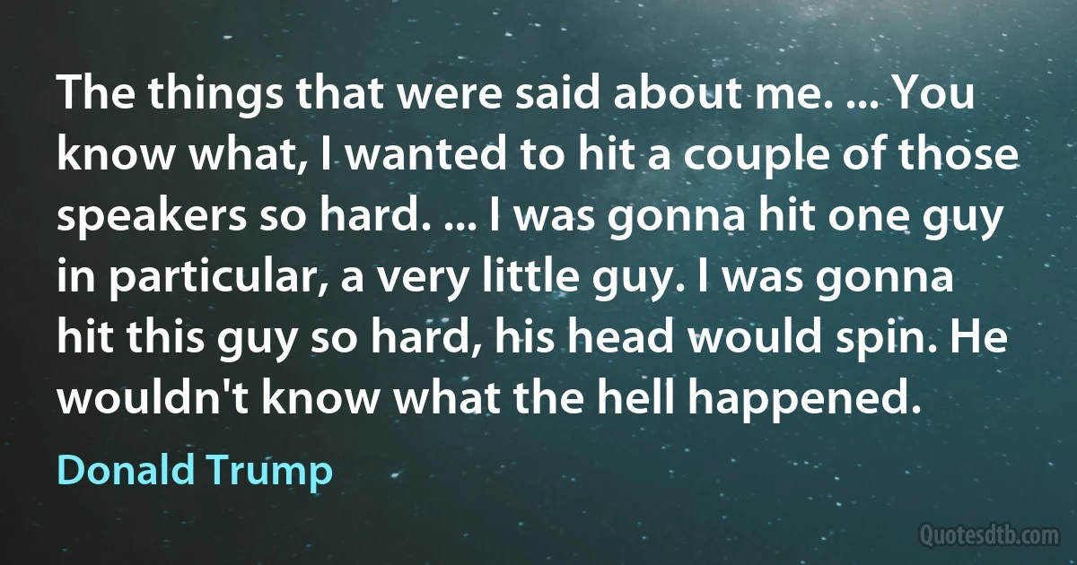 The things that were said about me. ... You know what, I wanted to hit a couple of those speakers so hard. ... I was gonna hit one guy in particular, a very little guy. I was gonna hit this guy so hard, his head would spin. He wouldn't know what the hell happened. (Donald Trump)