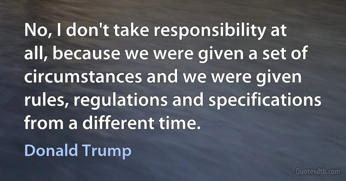 No, I don't take responsibility at all, because we were given a set of circumstances and we were given rules, regulations and specifications from a different time. (Donald Trump)