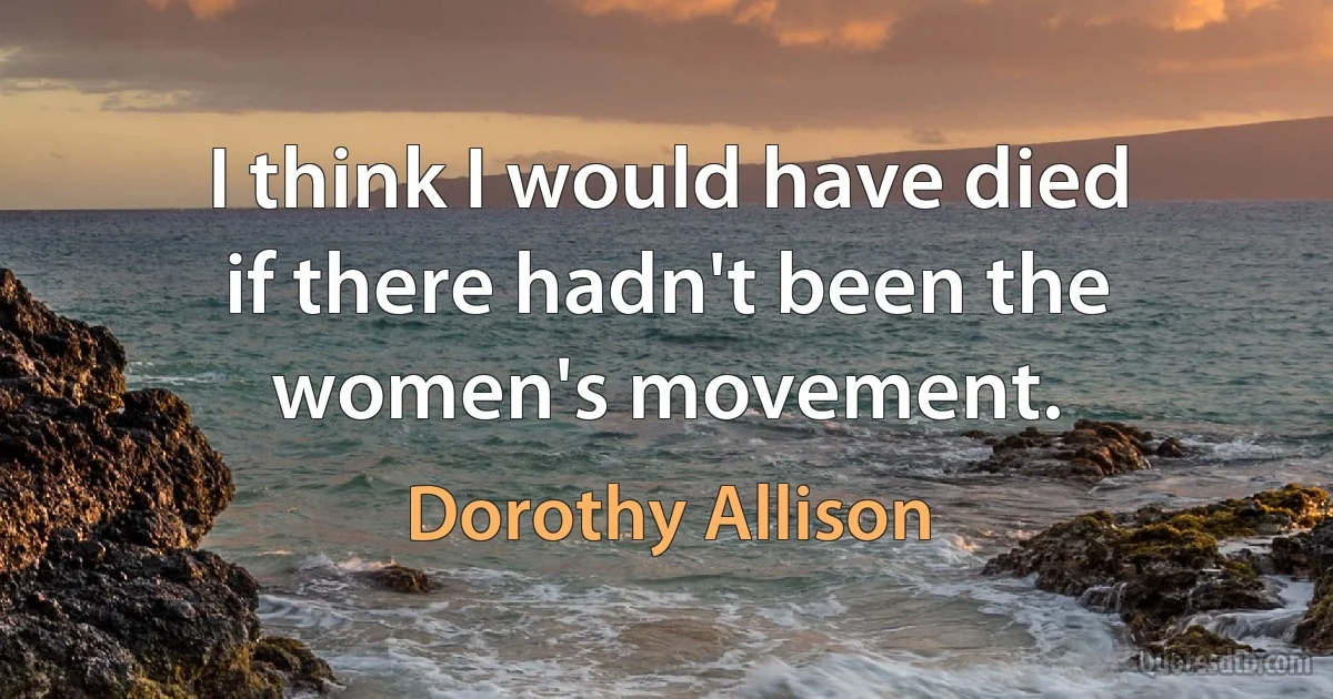 I think I would have died if there hadn't been the women's movement. (Dorothy Allison)