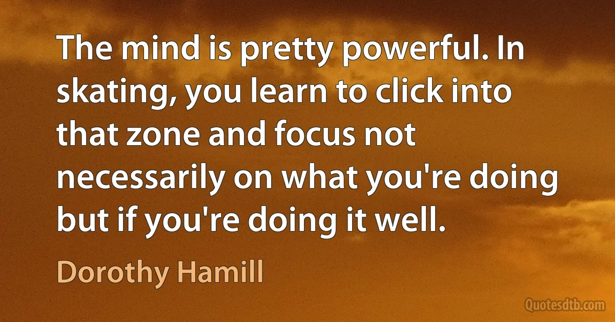 The mind is pretty powerful. In skating, you learn to click into that zone and focus not necessarily on what you're doing but if you're doing it well. (Dorothy Hamill)