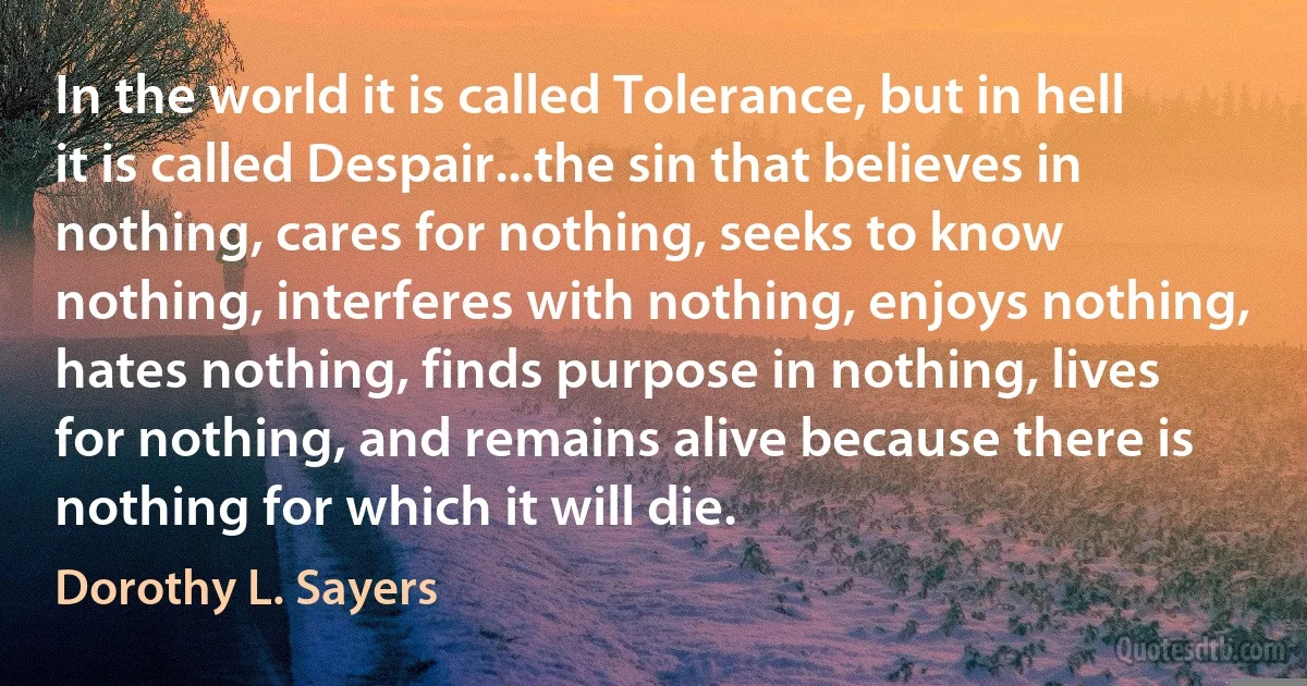 In the world it is called Tolerance, but in hell it is called Despair...the sin that believes in nothing, cares for nothing, seeks to know nothing, interferes with nothing, enjoys nothing, hates nothing, finds purpose in nothing, lives for nothing, and remains alive because there is nothing for which it will die. (Dorothy L. Sayers)