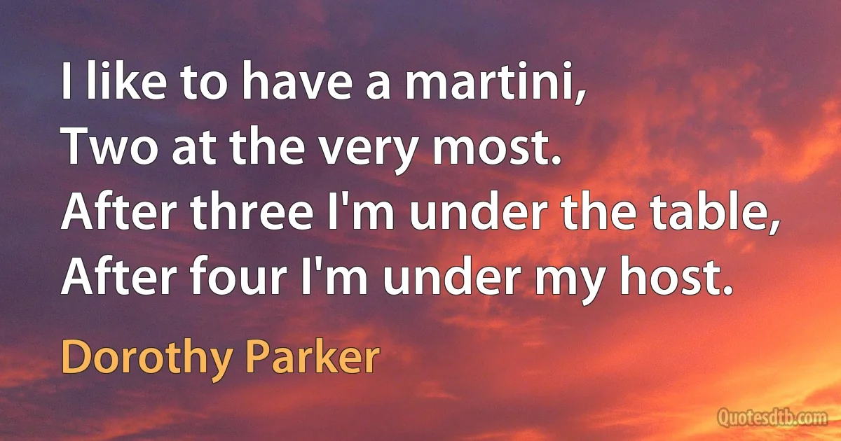 I like to have a martini,
Two at the very most.
After three I'm under the table,
After four I'm under my host. (Dorothy Parker)