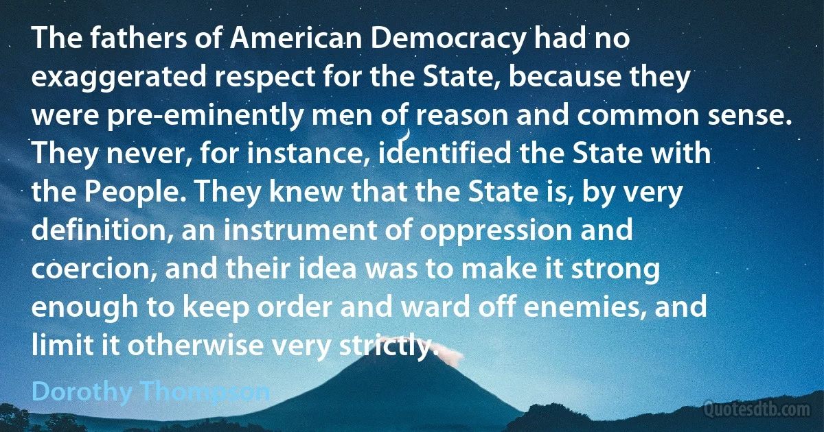 The fathers of American Democracy had no exaggerated respect for the State, because they were pre-eminently men of reason and common sense. They never, for instance, identified the State with the People. They knew that the State is, by very definition, an instrument of oppression and coercion, and their idea was to make it strong enough to keep order and ward off enemies, and limit it otherwise very strictly. (Dorothy Thompson)