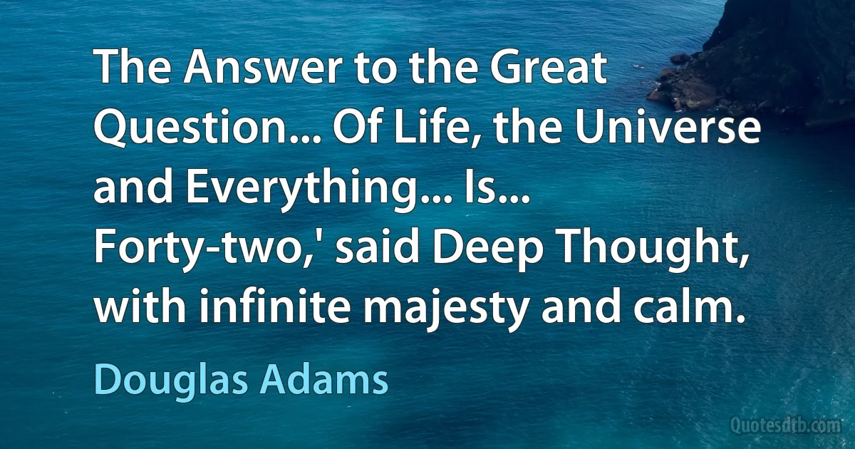 The Answer to the Great Question... Of Life, the Universe and Everything... Is... Forty-two,' said Deep Thought, with infinite majesty and calm. (Douglas Adams)