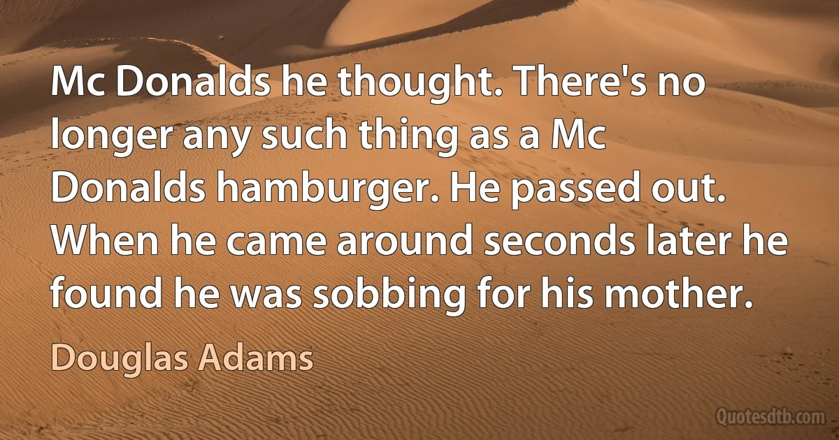 Mc Donalds he thought. There's no longer any such thing as a Mc Donalds hamburger. He passed out. When he came around seconds later he found he was sobbing for his mother. (Douglas Adams)