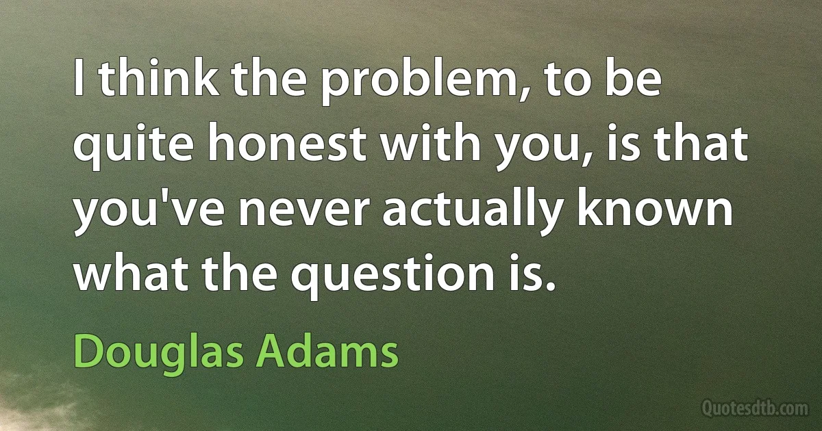 I think the problem, to be quite honest with you, is that you've never actually known what the question is. (Douglas Adams)