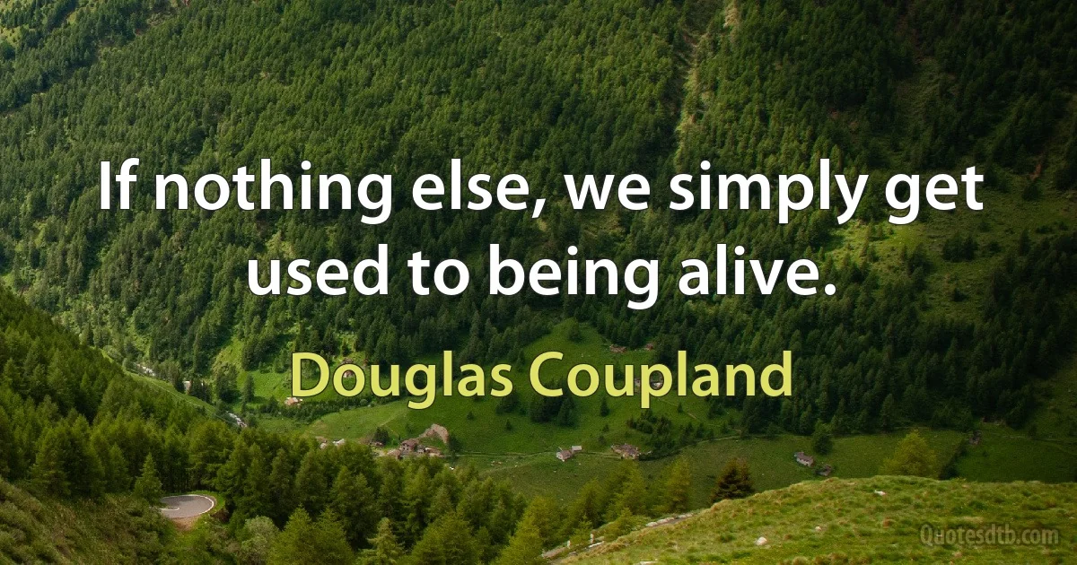 If nothing else, we simply get used to being alive. (Douglas Coupland)