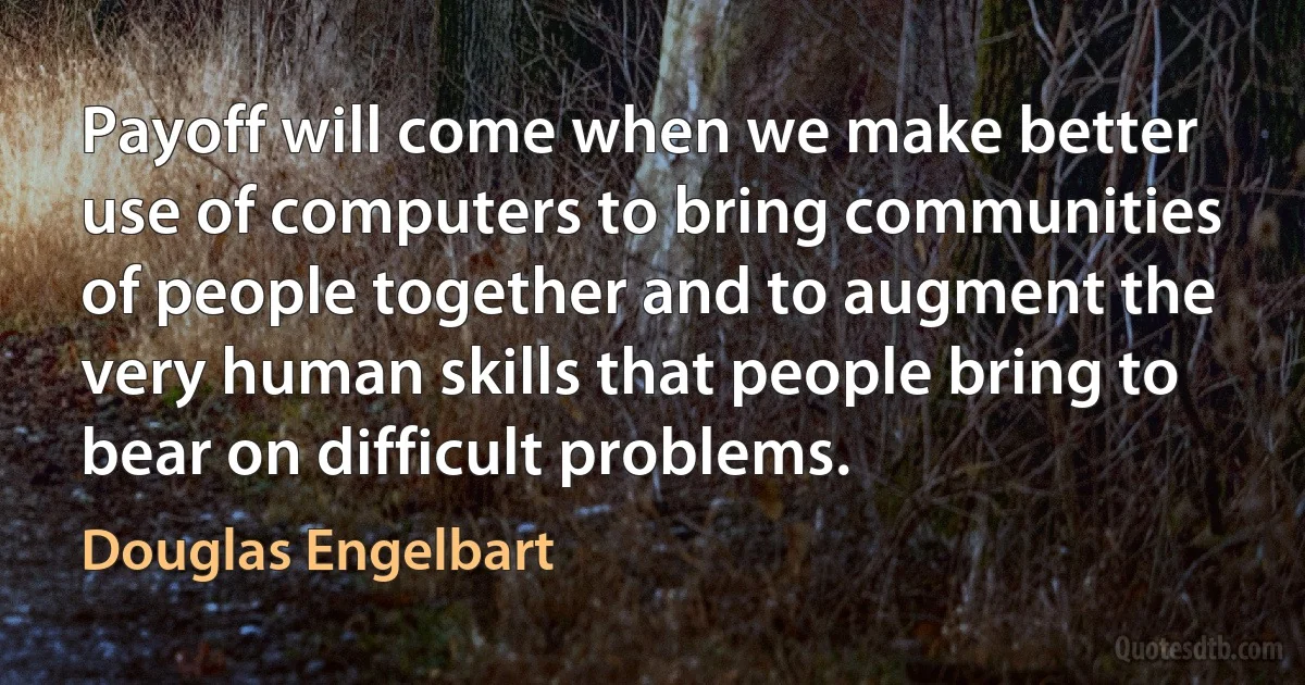 Payoff will come when we make better use of computers to bring communities of people together and to augment the very human skills that people bring to bear on difficult problems. (Douglas Engelbart)