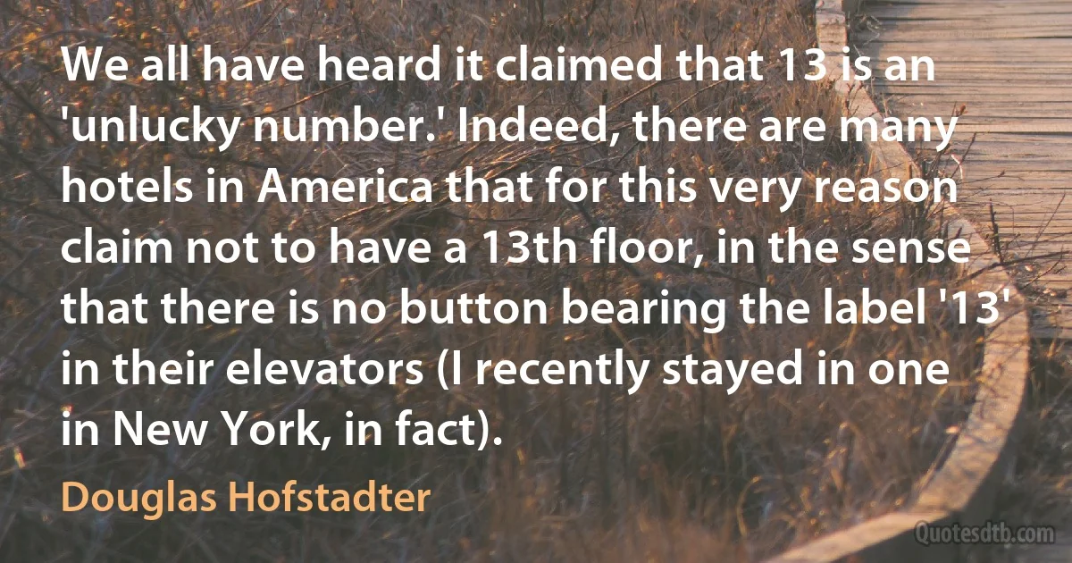 We all have heard it claimed that 13 is an 'unlucky number.' Indeed, there are many hotels in America that for this very reason claim not to have a 13th floor, in the sense that there is no button bearing the label '13' in their elevators (I recently stayed in one in New York, in fact). (Douglas Hofstadter)