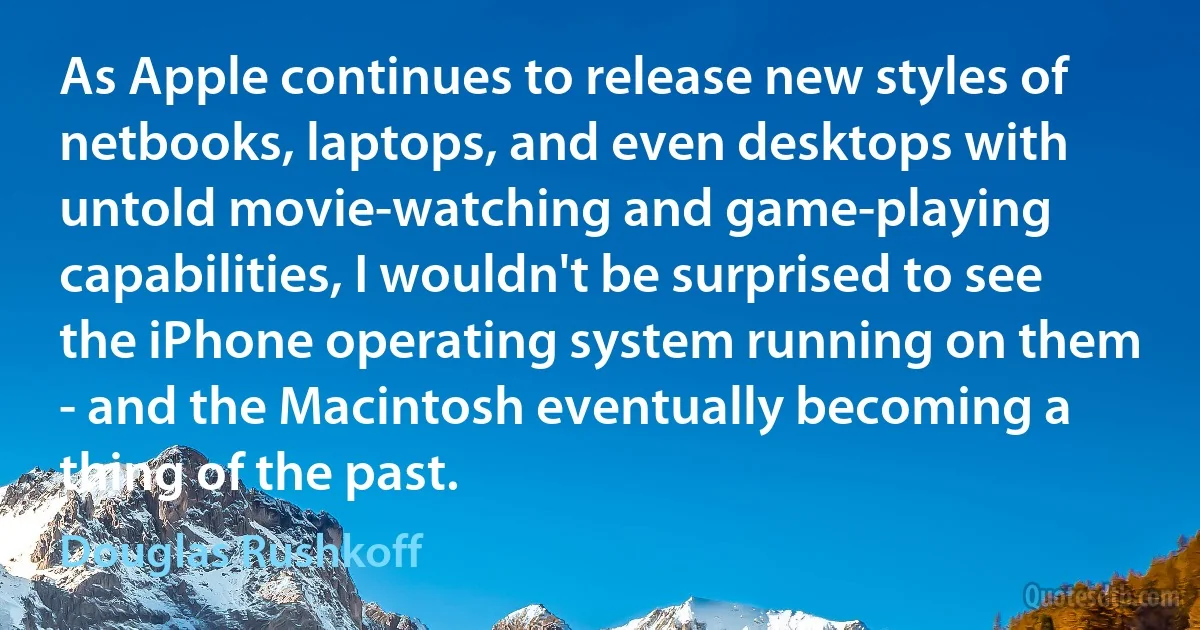 As Apple continues to release new styles of netbooks, laptops, and even desktops with untold movie-watching and game-playing capabilities, I wouldn't be surprised to see the iPhone operating system running on them - and the Macintosh eventually becoming a thing of the past. (Douglas Rushkoff)